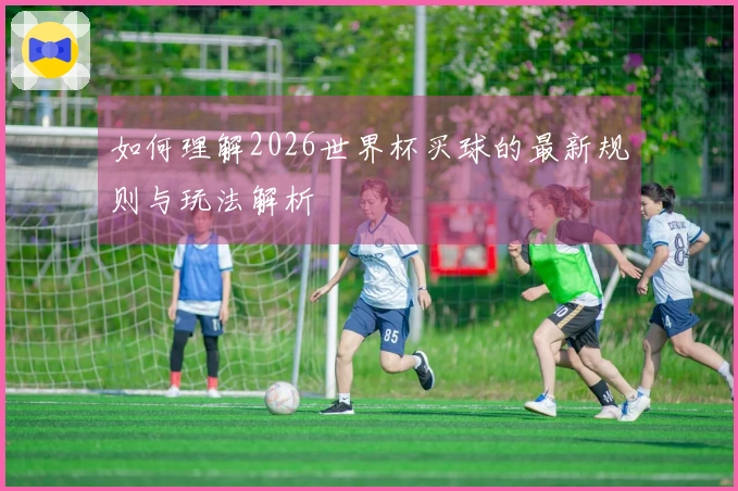 如何理解2026世界杯买球的最新规则与玩法解析