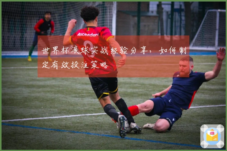 世界杯滚球实战经验分享，如何制定有效投注策略